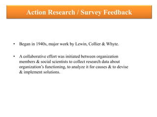 Action Research / Survey Feedback
• Began in 1940s, major work by Lewin, Collier & Whyte.
• A collaborative effort was initiated between organization
members & social scientists to collect research data about
organization’s functioning, to analyze it for causes & to devise
& implement solutions.
 