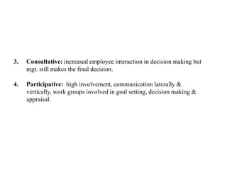 3. Consultative: increased employee interaction in decision making but
mgt. still makes the final decision.
4. Participative: high involvement, communication laterally &
vertically, work groups involved in goal setting, decision making &
appraisal.
 
