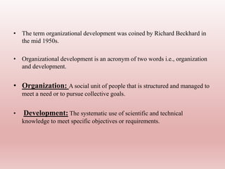 • The term organizational development was coined by Richard Beckhard in
the mid 1950s.
• Organizational development is an acronym of two words i.e., organization
and development.
• Organization: A social unit of people that is structured and managed to
meet a need or to pursue collective goals.
• Development: The systematic use of scientific and technical
knowledge to meet specific objectives or requirements.
 