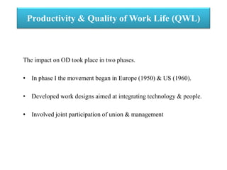 Productivity & Quality of Work Life (QWL)
The impact on OD took place in two phases.
• In phase I the movement began in Europe (1950) & US (1960).
• Developed work designs aimed at integrating technology & people.
• Involved joint participation of union & management
 
