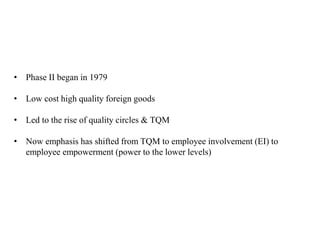 • Phase II began in 1979
• Low cost high quality foreign goods
• Led to the rise of quality circles & TQM
• Now emphasis has shifted from TQM to employee involvement (EI) to
employee empowerment (power to the lower levels)
 