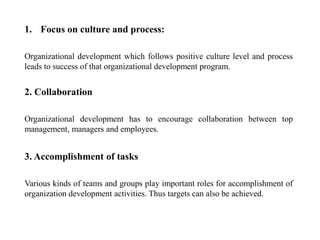 1. Focus on culture and process:
Organizational development which follows positive culture level and process
leads to success of that organizational development program.
2. Collaboration
Organizational development has to encourage collaboration between top
management, managers and employees.
3. Accomplishment of tasks
Various kinds of teams and groups play important roles for accomplishment of
organization development activities. Thus targets can also be achieved.
 