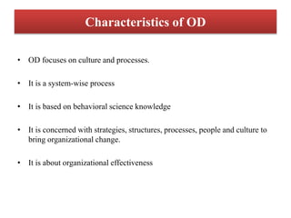 Characteristics of OD
• OD focuses on culture and processes.
• It is a system-wise process
• It is based on behavioral science knowledge
• It is concerned with strategies, structures, processes, people and culture to
bring organizational change.
• It is about organizational effectiveness
 