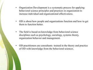 • Organization Development is a systematic process for applying
behavioral science principles and practices in organization to
increase individual and organizational effectiveness.
• OD is about how people and organizations function and how to get
them to function better.
• The field is based on knowledge from behavioral science
disciplines such as psychology, sociology, systems theory,
organization behavior and management.
• OD practitioners are consultants trained in the theory and practice
of OD with knowledge from the behavioral sciences.
 