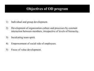 Objectives of OD program
1) Individual and group development.
2) Development of organization culture and processes by constant
interaction between members, irrespective of levels of hierarchy.
3) Inculcating team spirit.
4) Empowerment of social side of employees.
5) Focus of value development.
 