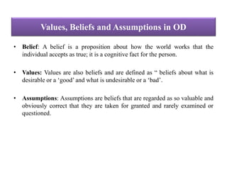 Values, Beliefs and Assumptions in OD
• Belief: A belief is a proposition about how the world works that the
individual accepts as true; it is a cognitive fact for the person.
• Values: Values are also beliefs and are defined as “ beliefs about what is
desirable or a ‘good’ and what is undesirable or a ‘bad’.
• Assumptions: Assumptions are beliefs that are regarded as so valuable and
obviously correct that they are taken for granted and rarely examined or
questioned.
 