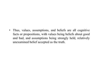 • Thus, values, assumptions, and beliefs are all cognitive
facts or propositions, with values being beliefs about good
and bad, and assumptions being strongly held, relatively
unexamined belief accepted as the truth.
 