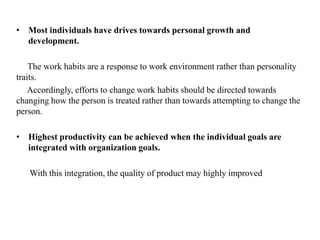 • Most individuals have drives towards personal growth and
development.
The work habits are a response to work environment rather than personality
traits.
Accordingly, efforts to change work habits should be directed towards
changing how the person is treated rather than towards attempting to change the
person.
• Highest productivity can be achieved when the individual goals are
integrated with organization goals.
With this integration, the quality of product may highly improved
 