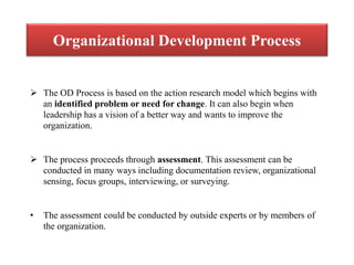 Organizational Development Process
 The OD Process is based on the action research model which begins with
an identified problem or need for change. It can also begin when
leadership has a vision of a better way and wants to improve the
organization.
 The process proceeds through assessment. This assessment can be
conducted in many ways including documentation review, organizational
sensing, focus groups, interviewing, or surveying.
• The assessment could be conducted by outside experts or by members of
the organization.
 