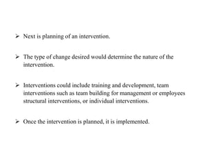  Next is planning of an intervention.
 The type of change desired would determine the nature of the
intervention.
 Interventions could include training and development, team
interventions such as team building for management or employees
structural interventions, or individual interventions.
 Once the intervention is planned, it is implemented.
 
