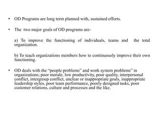 • OD Programs are long term planned with, sustained efforts.
• The two major goals of OD programs are-
a) To improve the functioning of individuals, teams and the total
organization.
b) To teach organizations members how to continuously improve their own
functioning.
• OD deals with the “people problems” and work system problems” in
organizations; poor morale, low productivity, poor quality, interpersonal
conflict, intergroup conflict, unclear or inappropriate goals, inappropriate
leadership styles, poor team performance, poorly designed tasks, poor
customer relations, culture and processes and the like.
 