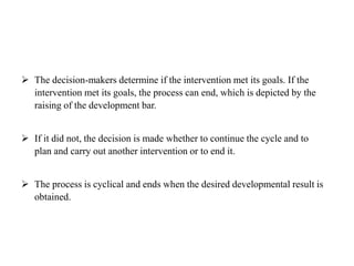  The decision-makers determine if the intervention met its goals. If the
intervention met its goals, the process can end, which is depicted by the
raising of the development bar.
 If it did not, the decision is made whether to continue the cycle and to
plan and carry out another intervention or to end it.
 The process is cyclical and ends when the desired developmental result is
obtained.
 