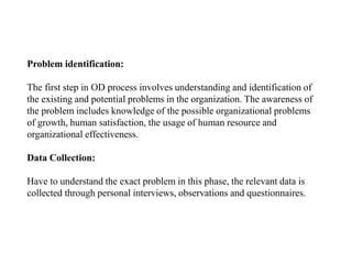Problem identification:
The first step in OD process involves understanding and identification of
the existing and potential problems in the organization. The awareness of
the problem includes knowledge of the possible organizational problems
of growth, human satisfaction, the usage of human resource and
organizational effectiveness.
Data Collection:
Have to understand the exact problem in this phase, the relevant data is
collected through personal interviews, observations and questionnaires.
 