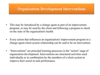Organization Development Interventions
• This may be introduced by a change agent as part of an improvement
program, or may be used by the client and following a program to check
on the state of the organization's health.
• Every action that influences an organization's improvement program in a
change agent-client system relationship can be said to be an intervention.
• "Interventions" are principal learning processes in the "action" stage of
organization development. Interventions are structured activities used
individually or in combination by the members of a client system to
improve their social or task performance.
 