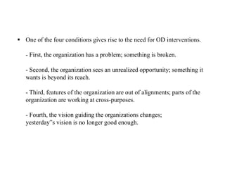  One of the four conditions gives rise to the need for OD interventions.
- First, the organization has a problem; something is broken.
- Second, the organization sees an unrealized opportunity; something it
wants is beyond its reach.
- Third, features of the organization are out of alignments; parts of the
organization are working at cross-purposes.
- Fourth, the vision guiding the organizations changes;
yesterday‟s vision is no longer good enough.
 