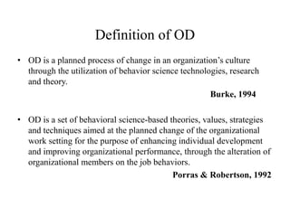 Definition of OD
• OD is a planned process of change in an organization’s culture
through the utilization of behavior science technologies, research
and theory.
Burke, 1994
• OD is a set of behavioral science-based theories, values, strategies
and techniques aimed at the planned change of the organizational
work setting for the purpose of enhancing individual development
and improving organizational performance, through the alteration of
organizational members on the job behaviors.
Porras & Robertson, 1992
 