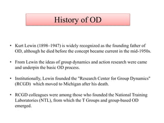 • Kurt Lewin (1898–1947) is widely recognized as the founding father of
OD, although he died before the concept became current in the mid-1950s.
• From Lewin the ideas of group dynamics and action research were came
and underpin the basic OD process.
• Institutionally, Lewin founded the "Research Center for Group Dynamics"
(RCGD) which moved to Michigan after his death.
• RCGD colleagues were among those who founded the National Training
Laboratories (NTL), from which the T Groups and group-based OD
emerged.
History of OD
 