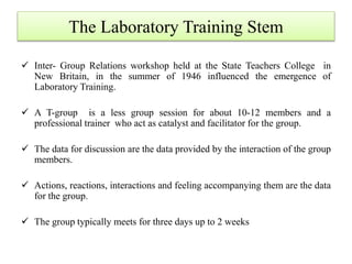 The Laboratory Training Stem
 Inter- Group Relations workshop held at the State Teachers College in
New Britain, in the summer of 1946 influenced the emergence of
Laboratory Training.
 A T-group is a less group session for about 10-12 members and a
professional trainer who act as catalyst and facilitator for the group.
 The data for discussion are the data provided by the interaction of the group
members.
 Actions, reactions, interactions and feeling accompanying them are the data
for the group.
 The group typically meets for three days up to 2 weeks
 
