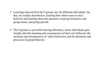  Learnings derived from the T-group vary for different individuals, but
they are usually described as, learning how others react to one’s
behavior and learning about the dynamics of group formation, and
group norms, and group growth.
 The T-group is a powerful learning laboratory where individuals gain
insights into the meaning and consequences of their own behavior, the
meaning and consequences of others behaviors, and the dynamics and
processes of group behavior.
 