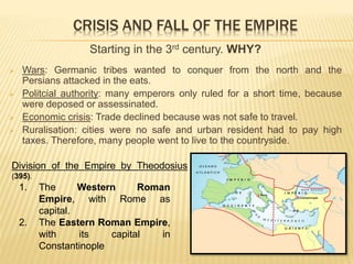 CRISIS AND FALL OF THE EMPIRE
Starting in the 3rd century. WHY?
 Wars: Germanic tribes wanted to conquer from the north and the
Persians attacked in the eats.
 Politcial authority: many emperors only ruled for a short time, because
were deposed or assessinated.
 Economic crisis: Trade declined because was not safe to travel.
 Ruralisation: cities were no safe and urban resident had to pay high
taxes. Therefore, many people went to live to the countryside.
1. The Western Roman
Empire, with Rome as
capital.
2. The Eastern Roman Empire,
with its capital in
Constantinople
Division of the Empire by Theodosius
(395).
 