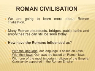 ROMAN CIVILISATION
 We are going to learn more about Roman
civilisation.
 Many Roman aqueducts, bridges, public baths and
amphitheatres can still be seen today.
 How have the Romans influenced us?
 With the language: our language is based on Latin.
 With their laws: Our laws are based on Roman laws
 With one of the most important religion of the Empire:
Christianity appeared in the Roman Empire
 