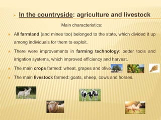  In the countryside: agriculture and livestock
Main characteristics:
 All farmland (and mines too) belonged to the state, which divided it up
among individuals for them to exploit.
 There were improvements in farming technology: better tools and
irrigation systems, which improved efficiency and harvest.
 The main crops farmed: wheat, grapes and olives.
 The main livestock farmed: goats, sheep, cows and horses.
 