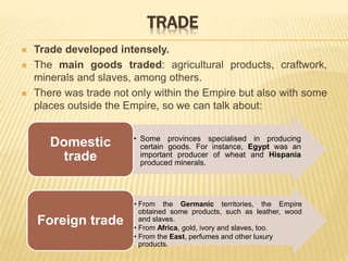 TRADE
 Trade developed intensely.
 The main goods traded: agricultural products, craftwork,
minerals and slaves, among others.
 There was trade not only within the Empire but also with some
places outside the Empire, so we can talk about:
• Some provinces specialised in producing
certain goods. For instance, Egypt was an
important producer of wheat and Hispania
produced minerals.
Domestic
trade
• From the Germanic territories, the Empire
obtained some products, such as leather, wood
and slaves.
• From Africa, gold, ivory and slaves, too.
• From the East, perfumes and other luxury
products.
Foreign trade
 