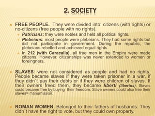2. SOCIETY
 FREE PEOPLE. They were divided into: citizens (with rights) or
no-citizens (free people with no rights).
 Patricians: they were nobles and held all political rights.
 Plebeians: most people were plebeians. They had some rights but
did not participate in government. During the republic, the
plebeians rebelled and achieved equal rights.
 In 212 (with Caracalla), all free men in the Empire were made
citizens. However, citizenships was never extended to women or
foreingners.
 SLAVES: were not considered as people and had no rights.
People became slaves if they were taken prisoner in a war, if
they didn´t pay their debts or if they were children of slaves. If
their owners freed them, they became liberti (libertos). Slaves
could became free by buying their freedom. Slave owners could also free their
slaves= manumission.
 ROMAN WOMEN. Belonged to their fathers of husbands. They
didn´t have the right to vote, but they could own property.
 