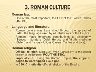 3. ROMAN CULTURE
1. Roman law.
One of the most important, the Law of the Twelve Tables
(450 BC).
2. Language and literature.
 Roman culture was transmitted through the spread of
Latin, the language used by all inhabitants of the Empire.
 Romans made important contributions to philosophy
(Seneca), literature (Ovid, Horace and Virgil), medicine
(Galen) and history (Julious Caesar, Tacitus and Livy).
3. Roman religion .
 Official religion (until 380, when Christianity is the official
religion of the Empire): POLYTHEISTIC.
 Imperial cult. During the Roman Empire, the emperor
began to worshipped like a god.
 In 380: Christianity official religion of the Empire.
 