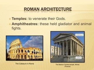 ROMAN ARCHITECTURE
 Temples: to venerate their Gods.
 Amphitheatres: these held gladiator and animal
fights.
The Coliseum in Rome The Maison Carrée temple, Nimes
(France)
 