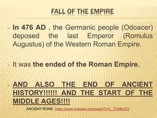  In 476 AD , the Germanic people (Odoacer)
deposed the last Emperor (Romulus
Augustus) of the Western Roman Empire.
 It was the ended of the Roman Empire.
 AND ALSO THE END OF ANCIENT
HISTORY!!!!!! AND THE START OF THE
MIDDLE AGES!!!!
FALL OF THE EMPIRE
ANCIENT ROME: https://www.youtube.com/watch?v=L_7f-k9sq7U
 