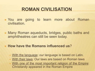 ROMAN CIVILISATION
 You are going to learn more about Roman
civilisation.
 Many Roman aqueducts, bridges, public baths and
amphitheatres can still be seen today.
 How have the Romans influenced us?
 With the language: our language is based on Latin.
 With their laws: Our laws are based on Roman laws
 With one of the most important religion of the Empire:
Christianity appeared in the Roman Empire
 