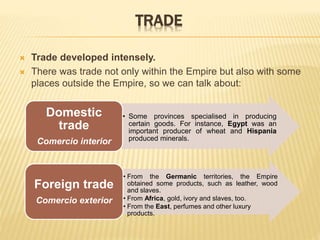 TRADE
 Trade developed intensely.
 There was trade not only within the Empire but also with some
places outside the Empire, so we can talk about:
• Some provinces specialised in producing
certain goods. For instance, Egypt was an
important producer of wheat and Hispania
produced minerals.
Domestic
trade
Comercio interior
• From the Germanic territories, the Empire
obtained some products, such as leather, wood
and slaves.
• From Africa, gold, ivory and slaves, too.
• From the East, perfumes and other luxury
products.
Foreign trade
Comercio exterior
 