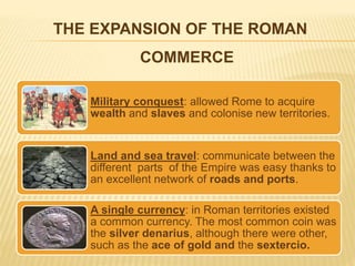THE EXPANSION OF THE ROMAN
COMMERCE
The three main factors that allowed commerce to expand were:
Military conquest: allowed Rome to acquire
wealth and slaves and colonise new territories.
Land and sea travel: communicate between the
different parts of the Empire was easy thanks to
an excellent network of roads and ports.
A single currency: in Roman territories existed
a common currency. The most common coin was
the silver denarius, although there were other,
such as the ace of gold and the sextercio.
 
