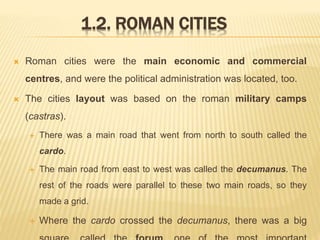 1.2. ROMAN CITIES
 Roman cities were the main economic and commercial
centres, and were the political administration was located, too.
 The cities layout was based on the roman military camps
(castras).
 There was a main road that went from north to south called the
cardo.
 The main road from east to west was called the decumanus. The
rest of the roads were parallel to these two main roads, so they
made a grid.
 Where the cardo crossed the decumanus, there was a big
 