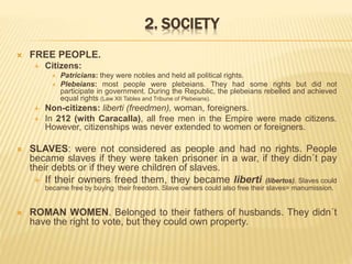 2. SOCIETY
 FREE PEOPLE.
 Citizens:
 Patricians: they were nobles and held all political rights.
 Plebeians: most people were plebeians. They had some rights but did not
participate in government. During the Republic, the plebeians rebelled and achieved
equal rights (Law XII Tables and Tribune of Plebeians).
 Non-citizens: liberti (freedmen), woman, foreigners.
 In 212 (with Caracalla), all free men in the Empire were made citizens.
However, citizenships was never extended to women or foreigners.
 SLAVES: were not considered as people and had no rights. People
became slaves if they were taken prisoner in a war, if they didn´t pay
their debts or if they were children of slaves.
 If their owners freed them, they became liberti (libertos). Slaves could
became free by buying their freedom. Slave owners could also free their slaves= manumission.
 ROMAN WOMEN. Belonged to their fathers of husbands. They didn´t
have the right to vote, but they could own property.
 