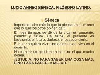 LUCIO ANNEO SÉNECA. FILÓSOFO LATINO.
 Séneca
 Importa mucho más lo que tú piensas de ti mismo
que lo que los otros opinen de ti.
 En tres tiempos se divide la vida: en presente,
pasado y futuro. De éstos, el presente es
brevísimo; el futuro, dudoso; el pasado, cierto.
 El que no quiera vivir sino entre justos, viva en el
desierto.
 No es pobre el que tiene poco, sino el que mucho
desea.
 ¡ESTUDIA! NO PARA SABER UNA COSA MÁS,
SINO PARA SABERLA MEJOR.
 