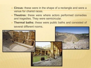  Circus: these were in the shape of a rectangle and were a
venue for chariot races.
 Theatres: these were where actors performed comedies
and tragedies. They were semicircular.
 Thermal baths: these were public baths and consisted of
several different rooms.
 