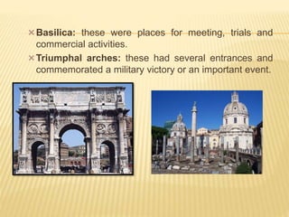 Basilica: these were places for meeting, trials and
commercial activities.
Triumphal arches: these had several entrances and
commemorated a military victory or an important event.
 