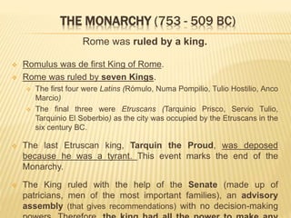 THE MONARCHY (753 - 509 BC)
Rome was ruled by a king.
 Romulus was de first King of Rome.
 Rome was ruled by seven Kings.
 The first four were Latins (Rómulo, Numa Pompilio, Tulio Hostilio, Anco
Marcio)
 The final three were Etruscans (Tarquinio Prisco, Servio Tulio,
Tarquinio El Soberbio) as the city was occupied by the Etruscans in the
six century BC.
 The last Etruscan king, Tarquin the Proud, was deposed
because he was a tyrant. This event marks the end of the
Monarchy.
 The King ruled with the help of the Senate (made up of
patricians, men of the most important families), an advisory
assembly (that gives recommendations) with no decision-making
 