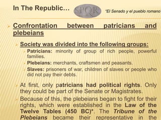 In The Republic…
 Confrontation between patricians and
plebeians
 Society was divided into the following groups:
 Patricians: minority of group of rich people, powerful
families.
 Plebeians: merchants, craftsmen and peasants.
 Slaves: prisoners of war, children of slaves or people who
did not pay their debts.
 At first, only patricians had political rights. Only
they could be part of the Senate or Magistrates.
 Because of this, the plebeians began to fight for their
rights, which were established in the Law of the
Twelve Tables (450 BC)*. The Tribune of the
Plebeians became their representative in the
“El Senado y el pueblo romano”
 
