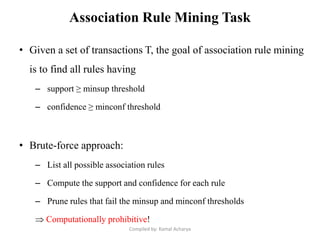 Association Rule Mining Task
• Given a set of transactions T, the goal of association rule mining
is to find all rules having
– support ≥ minsup threshold
– confidence ≥ minconf threshold
• Brute-force approach:
– List all possible association rules
– Compute the support and confidence for each rule
– Prune rules that fail the minsup and minconf thresholds
 Computationally prohibitive!
Compiled by: Kamal Acharya
 