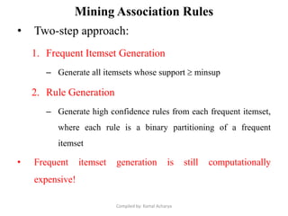 Mining Association Rules
• Two-step approach:
1. Frequent Itemset Generation
– Generate all itemsets whose support  minsup
2. Rule Generation
– Generate high confidence rules from each frequent itemset,
where each rule is a binary partitioning of a frequent
itemset
• Frequent itemset generation is still computationally
expensive!
Compiled by: Kamal Acharya
 