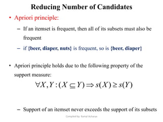 Reducing Number of Candidates
• Apriori principle:
– If an itemset is frequent, then all of its subsets must also be
frequent
– if {beer, diaper, nuts} is frequent, so is {beer, diaper}
• Apriori principle holds due to the following property of the
support measure:
– Support of an itemset never exceeds the support of its subsets
)()()(:, YsXsYXYX 
Compiled by: Kamal Acharya
 