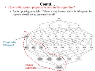 Compiled by: Kamal Acharya
Contd…
• How is the apriori property is used in the algorithm?
– Apriori pruning principle: If there is any itemset which is infrequent, its
superset should not be generated/tested!
Found to be
Infrequent
null
AB AC AD AE BC BD BE CD CE DE
A B C D E
ABC ABD ABE ACD ACE ADE BCD BCE BDE CDE
ABCD ABCE ABDE ACDE BCDE
ABCDE
null
AB AC AD AE BC BD BE CD CE DE
A B C D E
ABC ABD ABE ACD ACE ADE BCD BCE BDE CDE
ABCD ABCE ABDE ACDE BCDE
ABCDE
Pruned
supersets
 