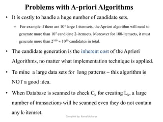 Problems with A-priori Algorithms
• It is costly to handle a huge number of candidate sets.
– For example if there are 104 large 1-itemsets, the Apriori algorithm will need to
generate more than 107 candidate 2-itemsets. Moreover for 100-itemsets, it must
generate more than 2100  1030 candidates in total.
• The candidate generation is the inherent cost of the Apriori
Algorithms, no matter what implementation technique is applied.
• To mine a large data sets for long patterns – this algorithm is
NOT a good idea.
• When Database is scanned to check Ck for creating Lk, a large
number of transactions will be scanned even they do not contain
any k-itemset.
Compiled by: Kamal Acharya
 