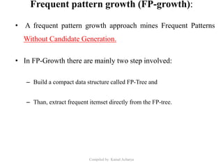 Frequent pattern growth (FP-growth):
• A frequent pattern growth approach mines Frequent Patterns
Without Candidate Generation.
• In FP-Growth there are mainly two step involved:
– Build a compact data structure called FP-Tree and
– Than, extract frequent itemset directly from the FP-tree.
Compiled by: Kamal Acharya
 
