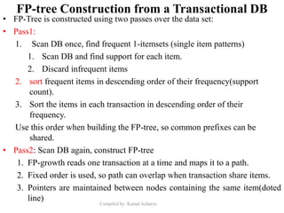 Compiled by: Kamal Acharya
FP-tree Construction from a Transactional DB
• FP-Tree is constructed using two passes over the data set:
• Pass1:
1. Scan DB once, find frequent 1-itemsets (single item patterns)
1. Scan DB and find support for each item.
2. Discard infrequent items
2. sort frequent items in descending order of their frequency(support
count).
3. Sort the items in each transaction in descending order of their
frequency.
Use this order when building the FP-tree, so common prefixes can be
shared.
• Pass2: Scan DB again, construct FP-tree
1. FP-growth reads one transaction at a time and maps it to a path.
2. Fixed order is used, so path can overlap when transaction share items.
3. Pointers are maintained between nodes containing the same item(doted
line)
 