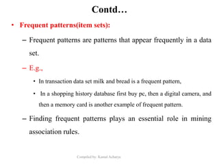 Compiled by: Kamal Acharya
Contd…
• Frequent patterns(item sets):
– Frequent patterns are patterns that appear frequently in a data
set.
– E.g.,
• In transaction data set milk and bread is a frequent pattern,
• In a shopping history database first buy pc, then a digital camera, and
then a memory card is another example of frequent pattern.
– Finding frequent patterns plays an essential role in mining
association rules.
 