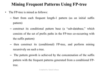 Mining Frequent Patterns Using FP-tree
• The FP-tree is mined as follows:
– Start from each frequent length-1 pattern (as an initial suffix
pattern)
– construct its conditional pattern base (a “sub-database,” which
consists of the set of prefix paths in the FP-tree co-occurring with
the suffix pattern)
– then construct its (conditional) FP-tree, and perform mining
recursively on such a tree.
– The pattern growth is achieved by the concatenation of the suffix
pattern with the frequent patterns generated from a conditional FP-
tree.
Compiled by: Kamal Acharya
 